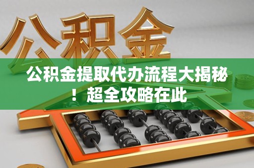 长乐公积金提取代办流程大揭秘!超全攻略在此 长乐公积金提取代办流程大揭秘!超全攻略在此