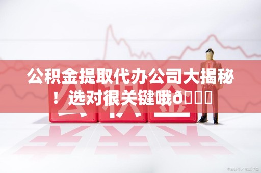 长乐公积金提取代办公司大揭秘！选对很关键哦😎