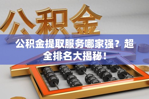 长乐公积金提取服务哪家强？超全排名大揭秘！