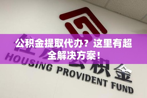 长乐公积金提取代办？这里有超全解决方案！