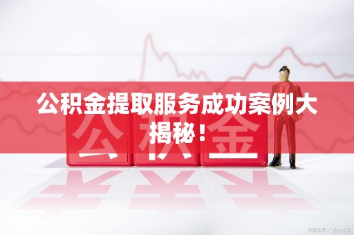 长乐公积金提取服务成功案例大揭秘！
