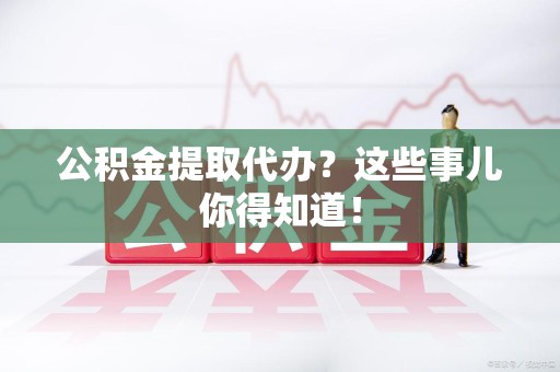 长乐公积金提取代办？这些事儿你得知道！