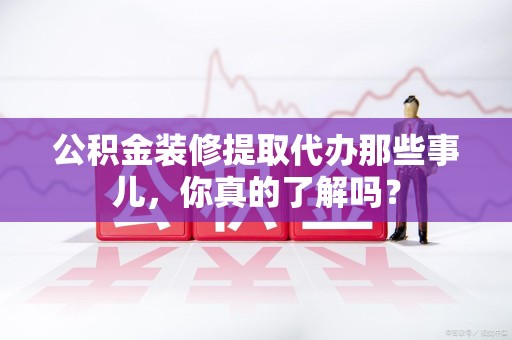 长乐公积金装修提取代办那些事儿，你真的了解吗？