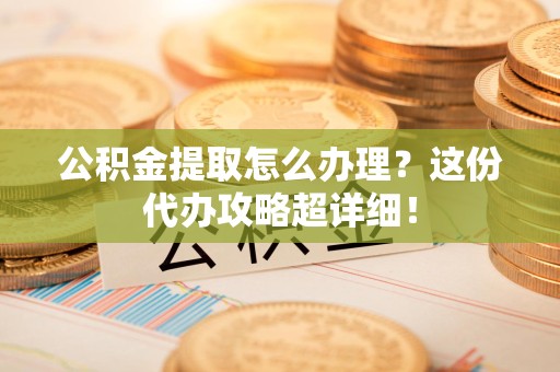 长乐公积金提取怎么办理？这份代办攻略超详细！