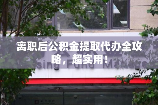 长乐离职后公积金提取代办全攻略,超实用! 长乐离职后公积金提取代办全攻略,超实用!