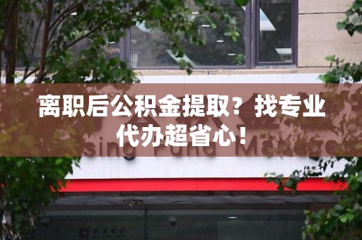 长乐离职后公积金提取？找专业代办超省心！