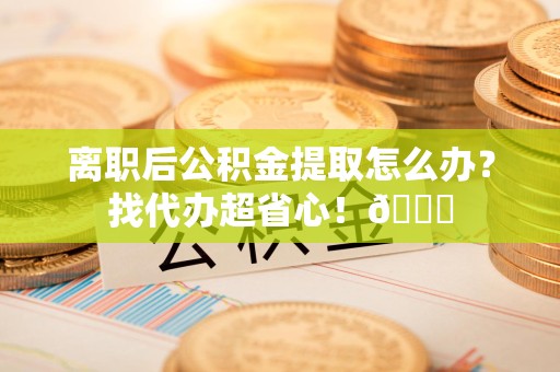 长乐离职后公积金提取怎么办？找代办超省心！😎