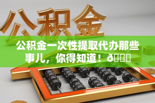 长乐公积金一次性提取代办那些事儿，你得知道！😎